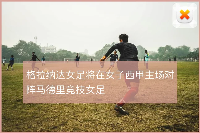 格拉纳达女足将在女子西甲主场对阵马德里竞技女足