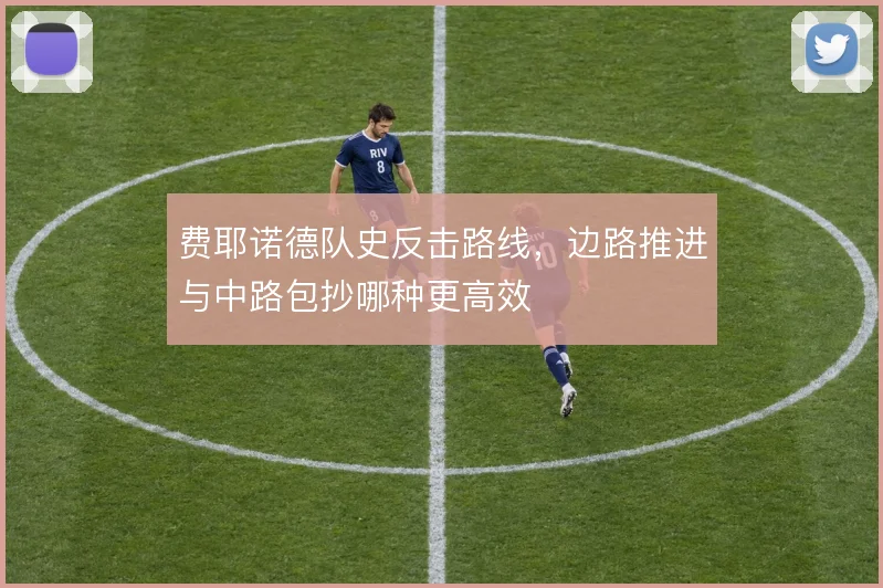 费耶诺德队史反击路线,边路推进与中路包抄哪种更高效