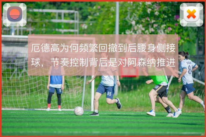 厄德高为何频繁回撤到后腰身侧接球，节奏控制背后是对阿森纳推进的焦虑