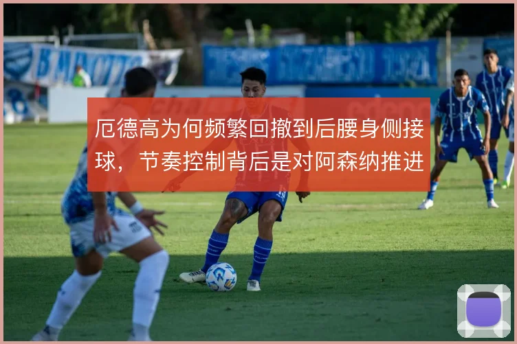 厄德高为何频繁回撤到后腰身侧接球,节奏控制背后是对阿森纳推进的焦虑
