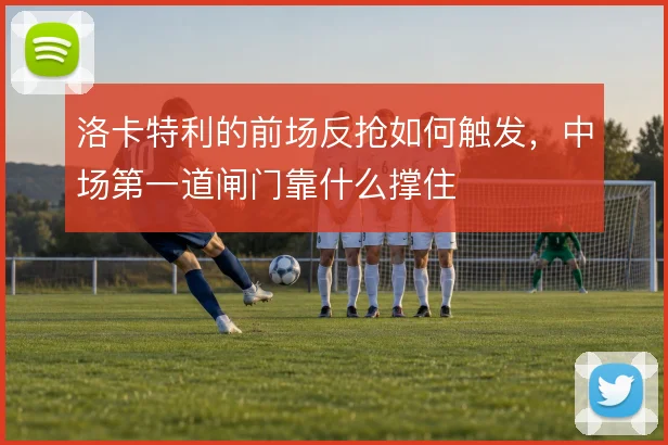 洛卡特利的前场反抢如何触发，中场第一道闸门靠什么撑住