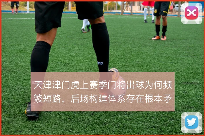 天津津门虎上赛季门将出球为何频繁短路，后场构建体系存在根本矛盾