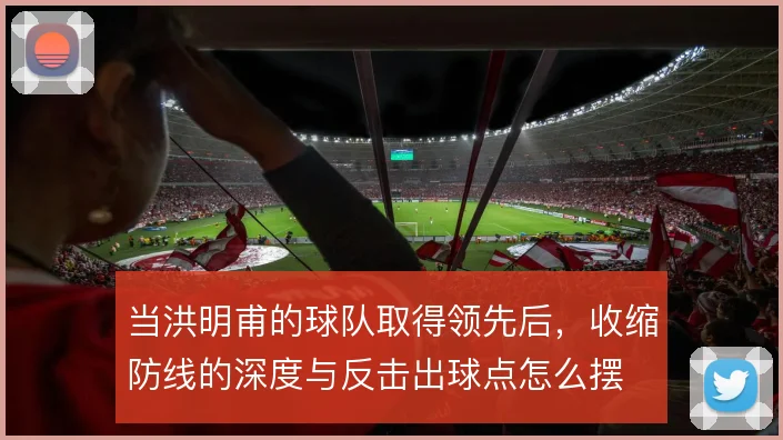 当洪明甫的球队取得领先后,收缩防线的深度与反击出球点怎么摆