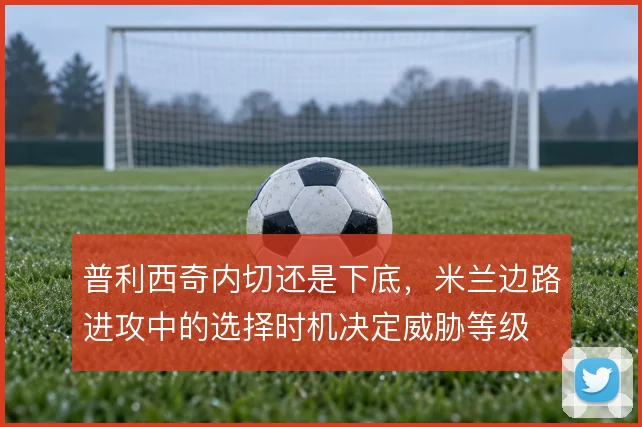 普利西奇内切还是下底,米兰边路进攻中的选择时机决定威胁等级