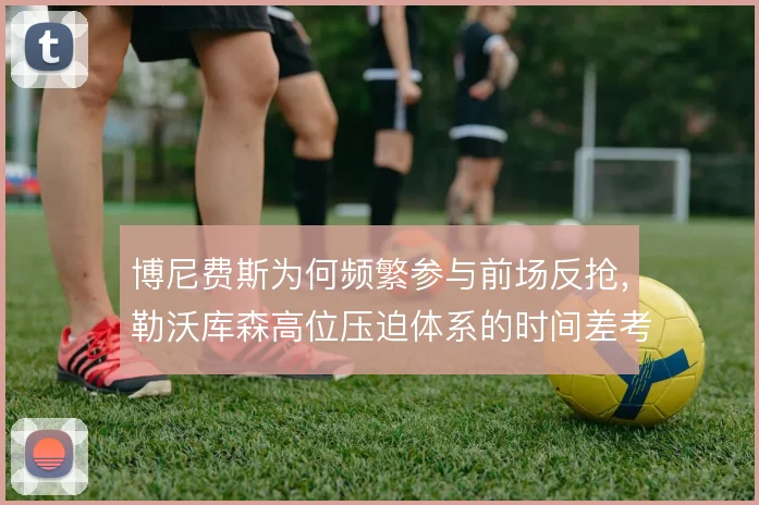 博尼费斯为何频繁参与前场反抢，勒沃库森高位压迫体系的时间差考量
