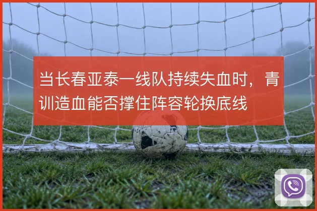 当长春亚泰一线队持续失血时,青训造血能否撑住阵容轮换底线