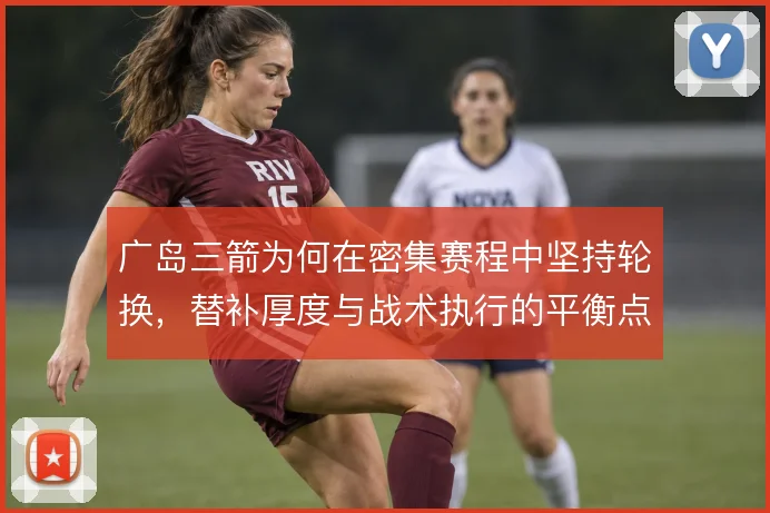 广岛三箭为何在密集赛程中坚持轮换,替补厚度与战术执行的平衡点