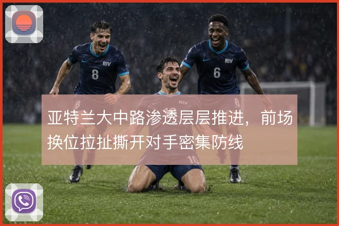 亚特兰大中路渗透层层推进,前场换位拉扯撕开对手密集防线