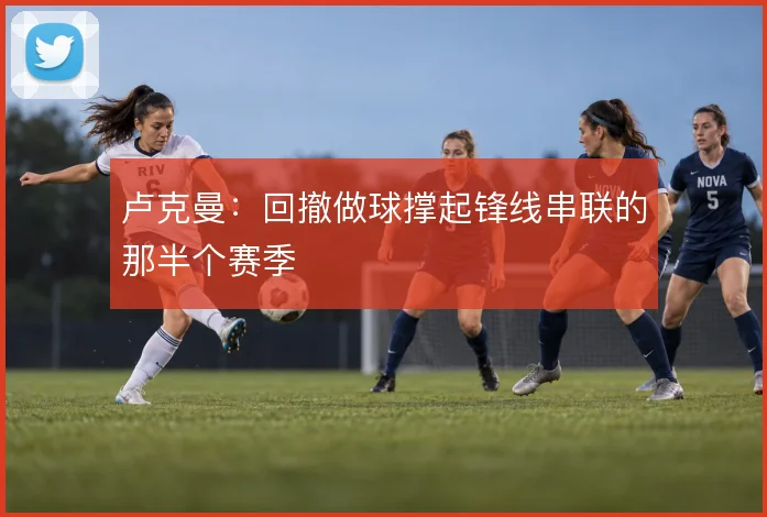 卢克曼:回撤做球撑起锋线串联的那半个赛季