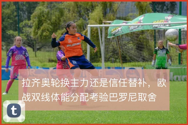 拉齐奥轮换主力还是信任替补，欧战双线体能分配考验巴罗尼取舍