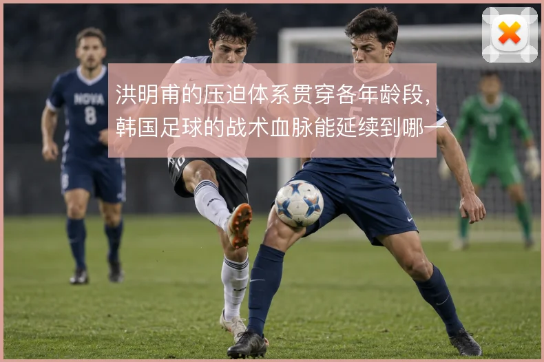 洪明甫的压迫体系贯穿各年龄段,韩国足球的战术血脉能延续到哪一步