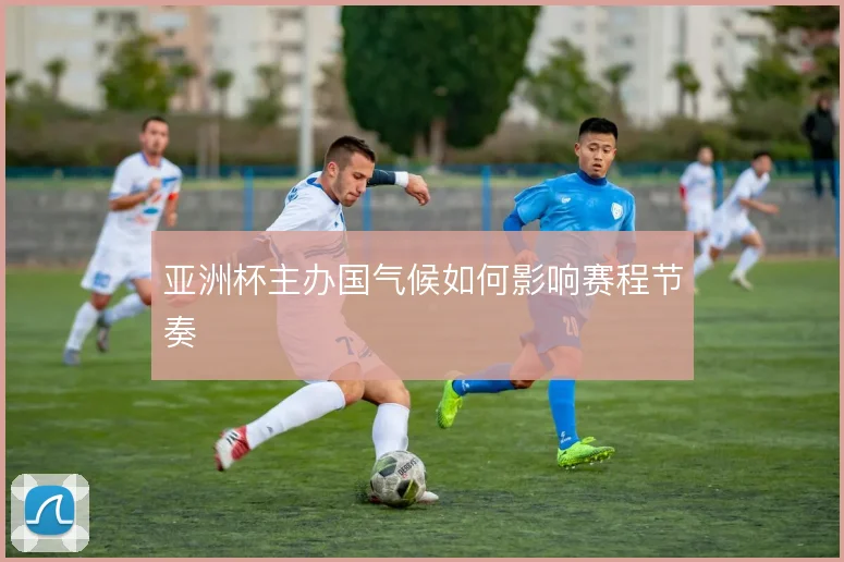 亚洲杯主办国气候如何影响赛程节奏