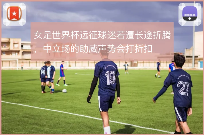 女足世界杯远征球迷若遭长途折腾，中立场的助威声势会打折扣
