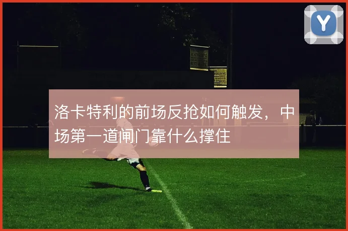 洛卡特利的前场反抢如何触发,中场第一道闸门靠什么撑住