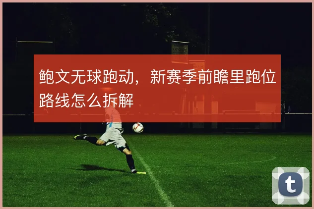 鲍文无球跑动,新赛季前瞻里跑位路线怎么拆解