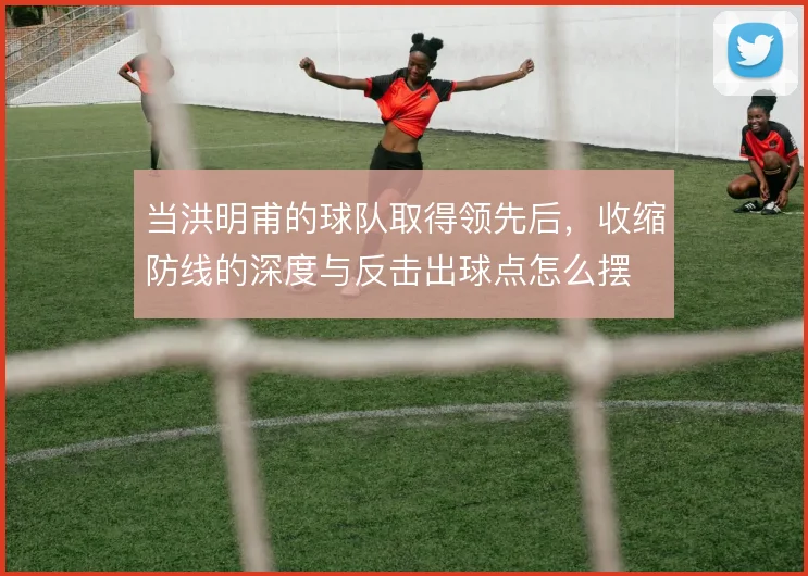 当洪明甫的球队取得领先后,收缩防线的深度与反击出球点怎么摆