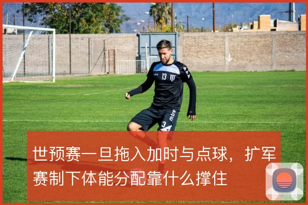 世预赛一旦拖入加时与点球,扩军赛制下体能分配靠什么撑住