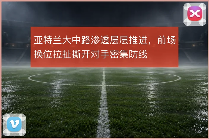 亚特兰大中路渗透层层推进,前场换位拉扯撕开对手密集防线