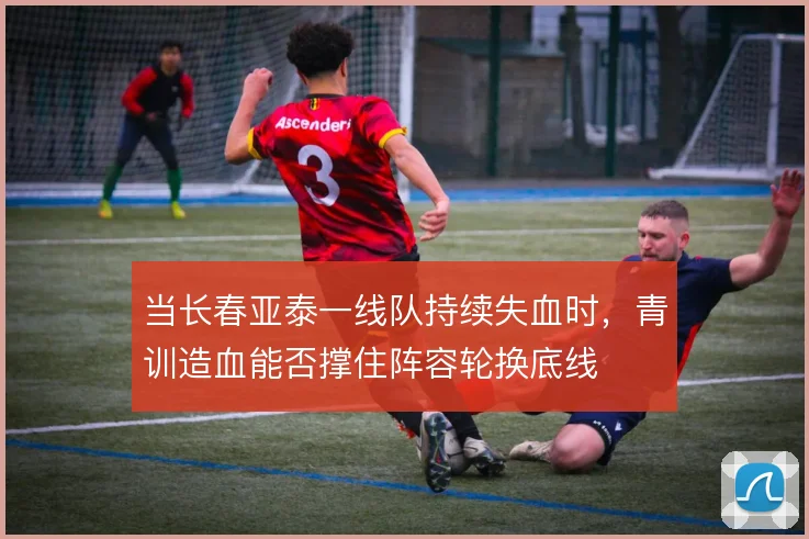 当长春亚泰一线队持续失血时,青训造血能否撑住阵容轮换底线