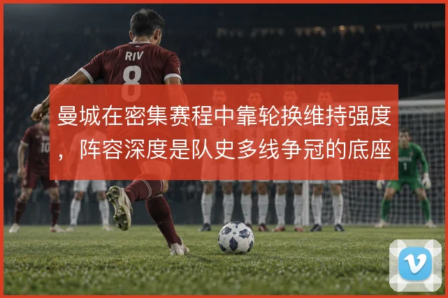 曼城在密集赛程中靠轮换维持强度,阵容深度是队史多线争冠的底座