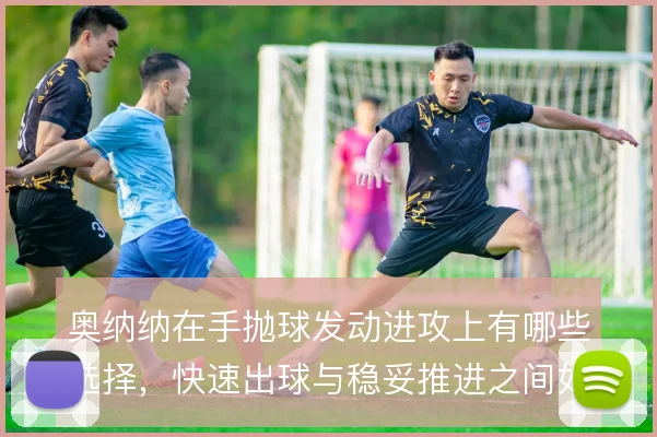 奥纳纳在手抛球发动进攻上有哪些选择，快速出球与稳妥推进之间如何取舍