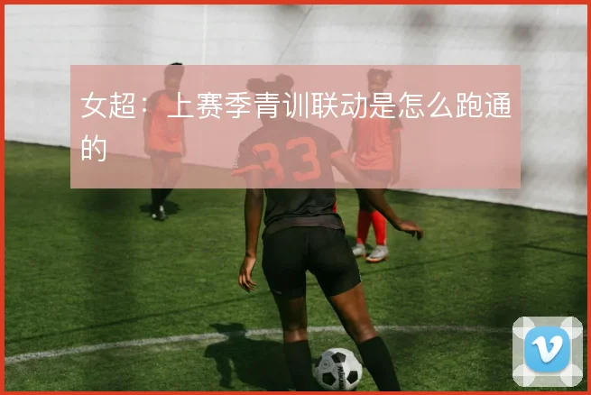 女超:上赛季青训联动是怎么跑通的